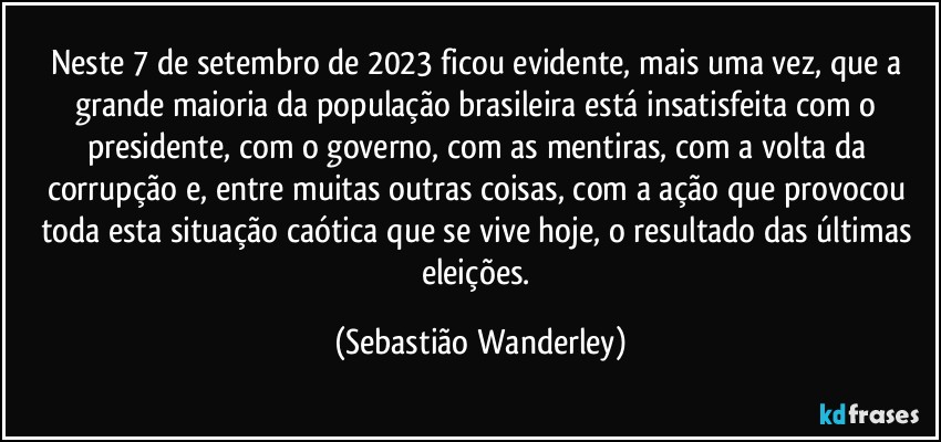 Neste 7 de setembro de 2023 ficou evidente, mais uma vez, que a grande maioria da população brasileira está insatisfeita com o presidente, com o governo, com as mentiras, com a volta da corrupção e, entre muitas outras coisas, com a ação que provocou toda esta situação caótica que se vive hoje, o resultado das últimas eleições. (Sebastião Wanderley)