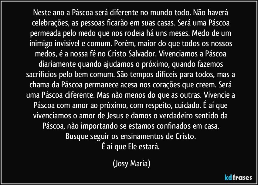 Neste ano a Páscoa será diferente no mundo todo.  Não haverá celebrações,  as pessoas ficarão em suas casas. Será uma Páscoa permeada pelo medo que nos rodeia há uns meses. Medo de um inimigo invisível e comum. Porém,  maior do que todos os nossos medos, é a nossa fé no Cristo Salvador.  Vivenciamos a Páscoa diariamente quando ajudamos o próximo,  quando fazemos sacrifícios pelo bem comum. São tempos difíceis para todos,  mas a chama da Páscoa permanece acesa nos corações que creem. Será uma Páscoa diferente. Mas não menos do que as outras. Vivencie a Páscoa com amor ao próximo,  com respeito,  cuidado. É  aí que vivenciamos o amor de Jesus e damos o verdadeiro sentido da Páscoa, não importando se estamos confinados em casa. 
Busque seguir os ensinamentos de Cristo. 
É aí que Ele estará. (Josy Maria)