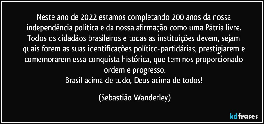 Neste ano de 2022 estamos completando 200 anos da nossa independência política e da nossa afirmação como uma Pátria livre. 
Todos os cidadãos brasileiros e todas as instituições devem, sejam quais forem as suas identificações político-partidárias, prestigiarem e comemorarem essa conquista histórica, que tem nos proporcionado ordem e progresso.
Brasil acima de tudo, Deus acima de todos! (Sebastião Wanderley)