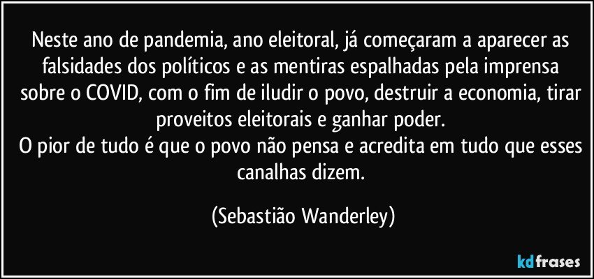 Neste ano de pandemia, ano eleitoral, já começaram a aparecer as falsidades dos políticos e as mentiras espalhadas pela imprensa sobre o COVID, com o fim de iludir o povo, destruir a economia, tirar proveitos eleitorais e ganhar poder. 
O pior de tudo é que o povo não pensa e acredita em tudo que esses canalhas dizem. (Sebastião Wanderley)