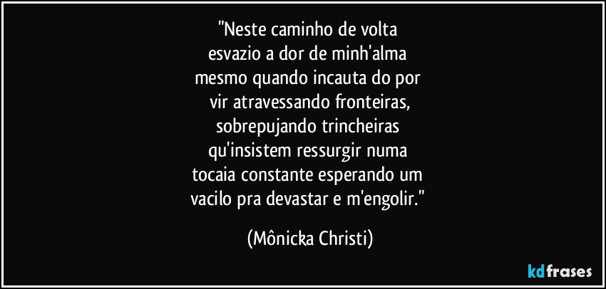 "Neste caminho de volta 
esvazio a dor de minh'alma 
mesmo quando incauta do por 
vir atravessando fronteiras,
sobrepujando trincheiras 
qu'insistem ressurgir numa 
tocaia constante esperando um 
vacilo pra devastar e m'engolir." (Mônicka Christi)
