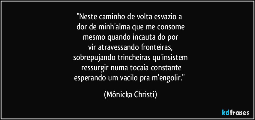 "Neste caminho de volta esvazio a 
dor de minh'alma que me consome
 mesmo quando incauta do por 
vir atravessando fronteiras,
sobrepujando trincheiras qu'insistem
 ressurgir numa tocaia constante
esperando um vacilo pra m'engolir." (Mônicka Christi)