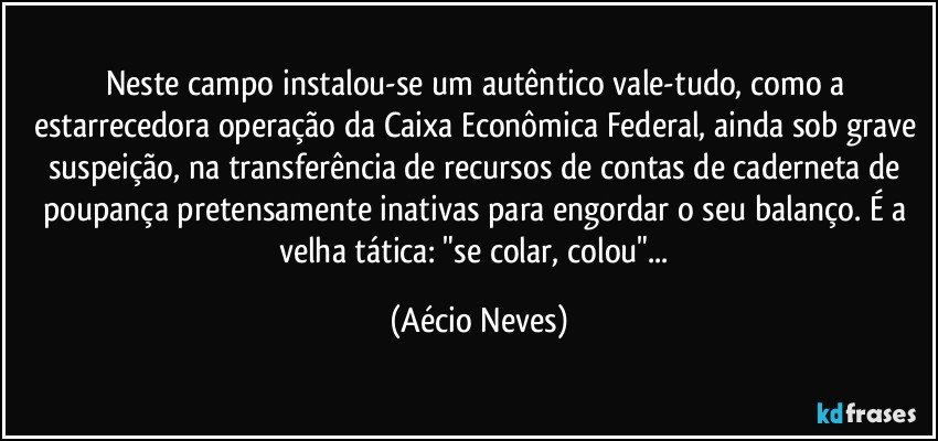 Neste campo instalou-se um autêntico vale-tudo, como a estarrecedora operação da Caixa Econômica Federal, ainda sob grave suspeição, na transferência de recursos de contas de caderneta de poupança pretensamente inativas para engordar o seu balanço. É a velha tática: "se colar, colou"... (Aécio Neves)