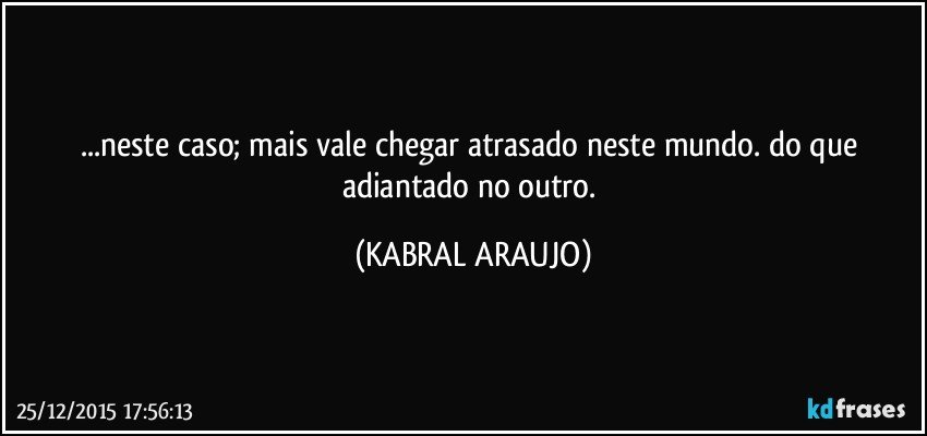 ...neste caso; mais vale chegar atrasado neste mundo. do que adiantado no outro. (KABRAL ARAUJO)