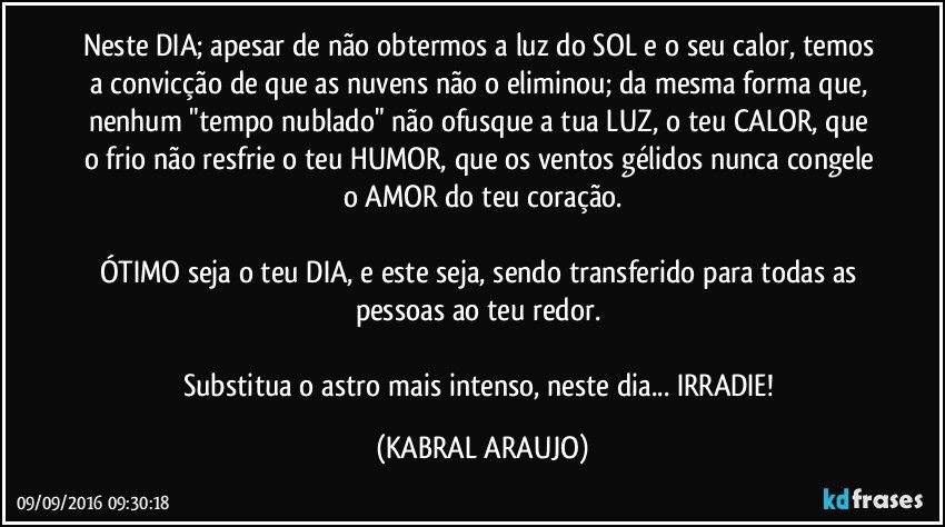 Neste DIA; apesar de não obtermos a luz do SOL e o seu calor, temos a convicção de que as nuvens não o eliminou; da mesma forma que, nenhum "tempo nublado" não ofusque a tua LUZ, o teu CALOR, que o frio não resfrie o teu HUMOR, que os ventos gélidos nunca congele o AMOR do teu coração.

ÓTIMO seja o teu DIA, e este seja, sendo transferido para todas as pessoas ao teu redor. 

Substitua o astro mais intenso, neste dia... IRRADIE! (KABRAL ARAUJO)