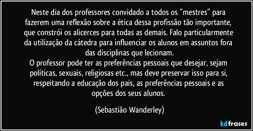 Neste dia dos professores convidado a todos os “mestres” para fazerem uma reflexão sobre a ética dessa profissão tão importante, que constrói os alicerces para todas as demais. Falo particularmente da utilização da cátedra para influenciar os alunos em assuntos fora das disciplinas que lecionam.
O professor pode ter as preferências pessoais que desejar, sejam políticas, sexuais, religiosas etc., mas deve preservar isso para si, respeitando a educação dos pais, as preferências pessoais e as opções dos seus alunos. (Sebastião Wanderley)