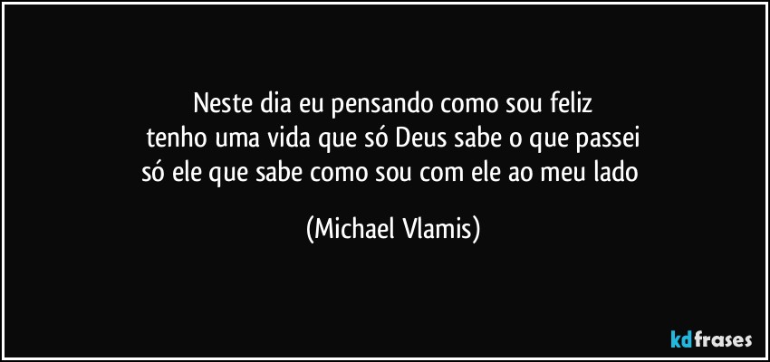 Neste dia eu pensando como sou feliz
tenho uma vida que só Deus sabe o que passei
só ele que sabe como sou com ele ao meu lado (Michael Vlamis)