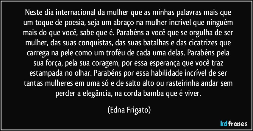 Neste dia internacional da mulher que as minhas palavras mais que um toque de poesia, seja um abraço na mulher incrível que ninguém mais do que você, sabe que é. Parabéns a você que se orgulha de ser mulher, das suas conquistas, das suas batalhas e das cicatrizes que carrega na pele como um troféu de cada uma delas. Parabéns pela sua força, pela sua coragem, por essa esperança que você  traz estampada no olhar. Parabéns por essa habilidade incrível de ser tantas mulheres em uma só e de salto alto ou rasteirinha andar sem perder a elegância, na corda bamba que é viver. (Edna Frigato)