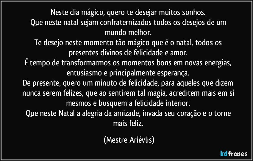 Neste dia mágico, quero te desejar muitos sonhos. 
Que neste natal sejam confraternizados todos os desejos de um mundo melhor. 
Te desejo neste momento tão mágico que é o natal, todos os presentes divinos de felicidade e amor. 
É tempo de transformarmos os momentos bons em novas energias, entusiasmo e principalmente esperança. 
De presente, quero um minuto de felicidade, para aqueles que dizem nunca serem felizes, que ao sentirem tal magia, acreditem mais em si mesmos e busquem a felicidade interior. 
Que neste Natal a alegria da amizade, invada seu coração e o torne mais feliz. (Mestre Ariévlis)