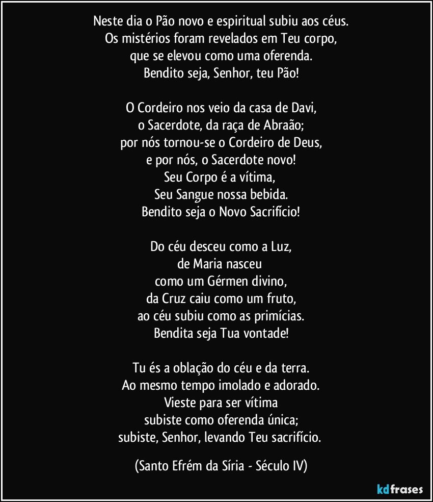 Neste dia o Pão novo e espiritual subiu aos céus.
Os mistérios foram revelados em Teu corpo,
que se elevou como uma oferenda.
Bendito seja, Senhor, teu Pão!

O Cordeiro nos veio da casa de Davi,
o Sacerdote, da raça de Abraão;
por nós tornou-se o Cordeiro de Deus,
e por nós, o Sacerdote novo!
Seu Corpo é a vítima, 
Seu Sangue nossa bebida.
Bendito seja o Novo Sacrifício!

Do céu desceu como a Luz,
de Maria nasceu 
como um Gérmen divino,
da Cruz caiu como um fruto,
ao céu subiu como as primícias.
Bendita seja Tua vontade!

Tu és a oblação do céu e da terra.
Ao mesmo tempo imolado e adorado.
Vieste para ser vítima
subiste como oferenda única;
subiste, Senhor, levando Teu sacrifício. (Santo Efrém da Síria - Século IV)