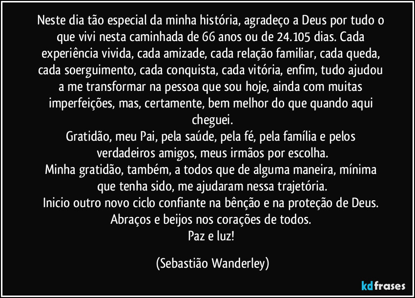 Neste dia tão especial da minha história, agradeço a Deus por tudo o que vivi nesta caminhada de 66 anos ou de 24.105 dias. Cada experiência vivida, cada amizade, cada relação familiar, cada queda, cada soerguimento, cada conquista, cada vitória, enfim, tudo ajudou a me transformar na pessoa que sou hoje, ainda com muitas imperfeições, mas, certamente, bem melhor do que quando aqui cheguei.
Gratidão, meu Pai, pela saúde, pela fé, pela família e pelos verdadeiros amigos, meus irmãos por escolha.
Minha gratidão, também, a todos que de alguma maneira, mínima que tenha sido, me ajudaram nessa trajetória.
Inicio outro novo ciclo confiante na bênção e na proteção de Deus. 
Abraços e beijos nos corações de todos. 
Paz e luz! (Sebastião Wanderley)