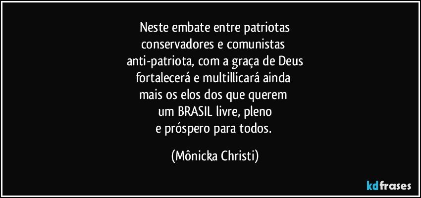 Neste embate entre patriotas
conservadores e comunistas 
anti-patriota, com a graça de Deus
fortalecerá e multillicará ainda 
mais os  elos dos que querem 
um BRASIL livre, pleno
e próspero para todos. (Mônicka Christi)