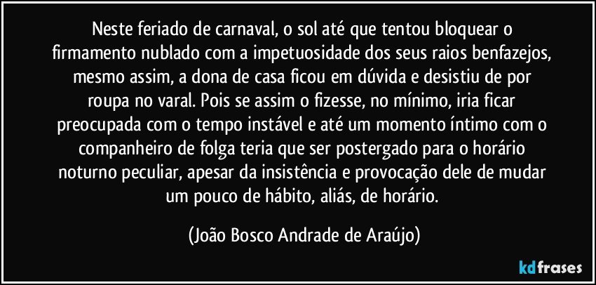 Neste feriado de carnaval, o sol até que tentou bloquear o firmamento nublado com a impetuosidade dos seus raios benfazejos, mesmo assim, a dona de casa ficou em dúvida e desistiu de por roupa no varal. Pois se assim o fizesse, no mínimo, iria ficar preocupada com o tempo instável e até um momento íntimo com o companheiro de folga teria que ser postergado para o horário noturno peculiar, apesar da insistência e provocação dele de mudar um pouco de hábito, aliás, de horário. (João Bosco Andrade de Araújo)