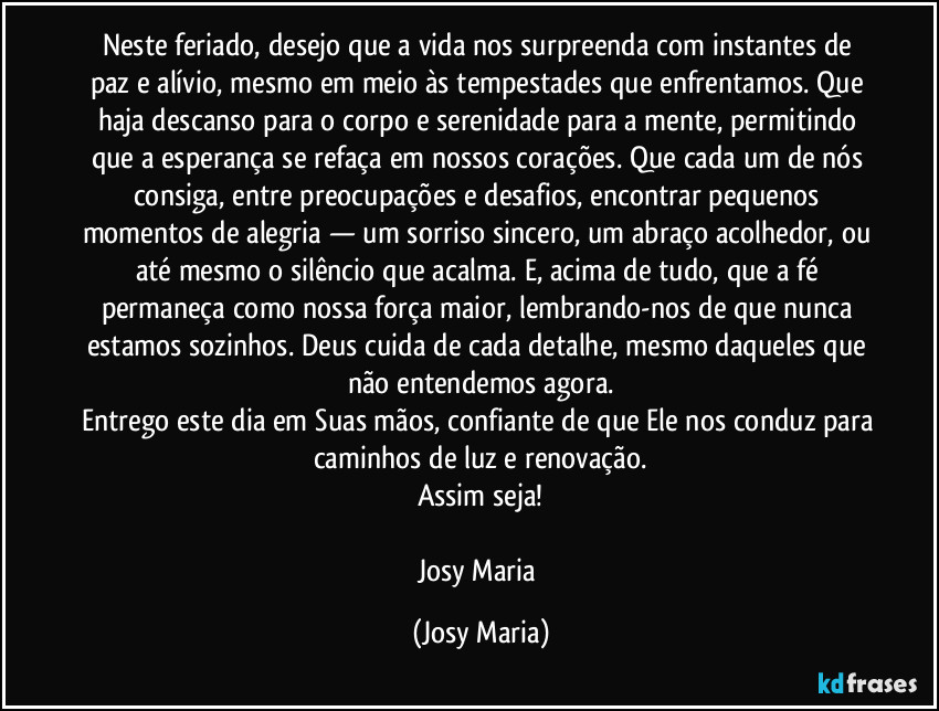 Neste feriado, desejo que a vida nos surpreenda com instantes de paz e alívio, mesmo em meio às tempestades que enfrentamos. Que haja descanso para o corpo e serenidade para a mente, permitindo que a esperança se refaça em nossos corações. Que cada um de nós consiga, entre preocupações e desafios, encontrar pequenos momentos de alegria — um sorriso sincero, um abraço acolhedor, ou até mesmo o silêncio que acalma. E, acima de tudo, que a fé permaneça como nossa força maior, lembrando-nos de que nunca estamos sozinhos. Deus cuida de cada detalhe, mesmo daqueles que não entendemos agora.
Entrego este dia em Suas mãos, confiante de que Ele nos conduz para caminhos de luz e renovação.
Assim seja!

Josy Maria (Josy Maria)