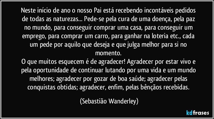 Neste início de ano o nosso Pai está recebendo incontáveis pedidos de todas as naturezas... Pede-se pela cura de uma doença, pela paz no mundo, para conseguir comprar uma casa, para conseguir um emprego, para comprar um carro, para ganhar na loteria etc., cada um pede por aquilo que deseja e que julga melhor para si no momento. 
O que muitos esquecem é de agradecer! Agradecer por estar vivo e pela oportunidade de continuar lutando por uma vida e um mundo melhores; agradecer por gozar de boa saúde; agradecer pelas conquistas obtidas; agradecer, enfim, pelas bênçãos recebidas. (Sebastião Wanderley)