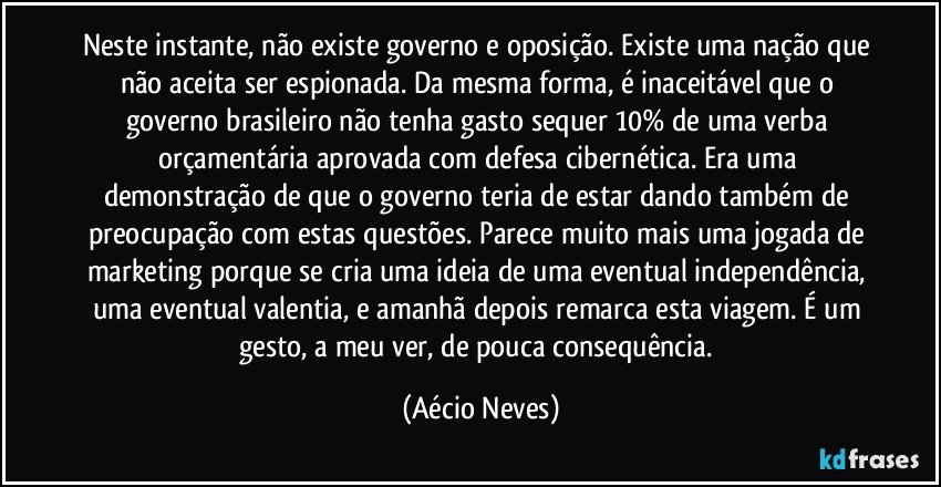 Neste instante, não existe governo e oposição. Existe uma nação que não aceita ser espionada. Da mesma forma, é inaceitável que o governo brasileiro não tenha gasto sequer 10% de uma verba orçamentária aprovada com defesa cibernética. Era uma demonstração de que o governo teria de estar dando também de preocupação com estas questões. Parece muito mais uma jogada de marketing porque se cria uma ideia de uma eventual independência, uma eventual valentia, e amanhã depois remarca esta viagem. É um gesto, a meu ver, de pouca consequência. (Aécio Neves)