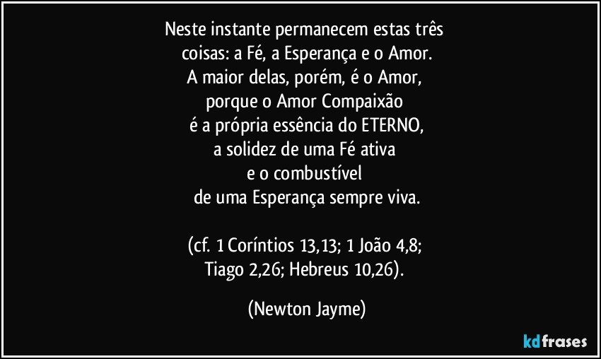 Neste instante permanecem estas três 
coisas: a Fé, a Esperança e o Amor.
A maior delas, porém, é o Amor, 
porque o Amor/Compaixão 
é a própria essência do ETERNO,
a solidez de uma Fé ativa 
e o combustível 
de uma Esperança sempre viva.

(cf. 1 Coríntios 13,13; 1 João 4,8; 
Tiago 2,26; Hebreus 10,26). (Newton Jayme)