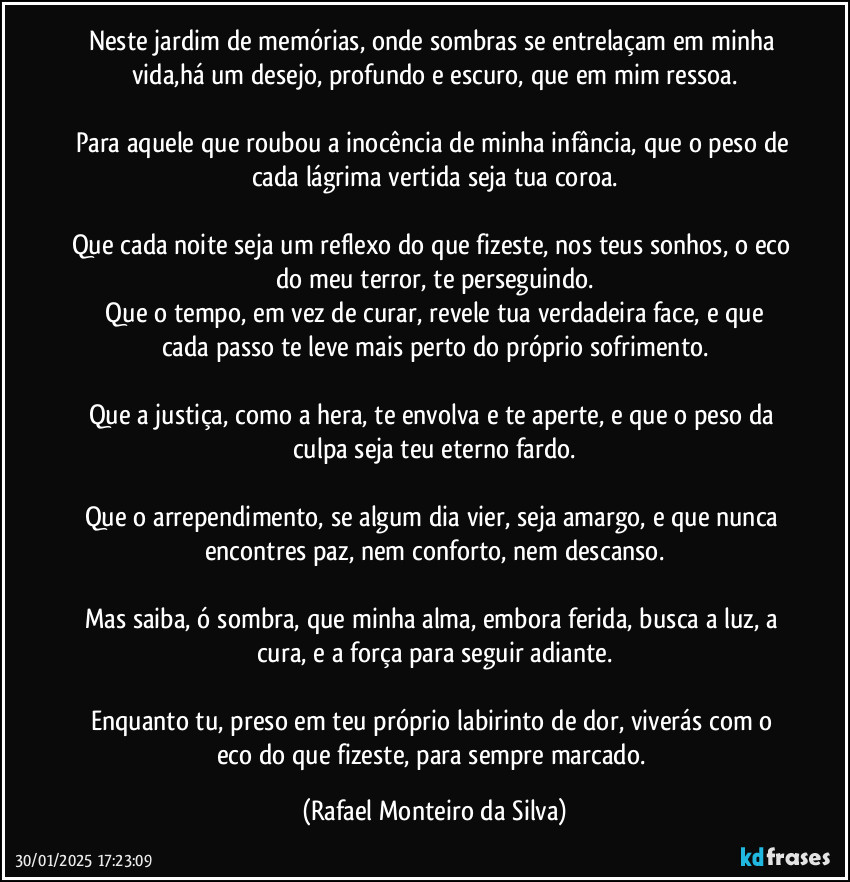 Neste jardim de memórias, onde sombras se entrelaçam em minha vida,há um desejo, profundo e escuro, que em mim ressoa.

Para aquele que roubou a inocência de minha infância, que o peso de cada lágrima vertida seja tua coroa.

Que cada noite seja um reflexo do que fizeste, nos teus sonhos, o eco do meu terror, te perseguindo.
 Que o tempo, em vez de curar, revele tua verdadeira face, e que cada passo te leve mais perto do próprio sofrimento.

Que a justiça, como a hera, te envolva e te aperte, e que o peso da culpa seja teu eterno fardo.

Que o arrependimento, se algum dia vier, seja amargo, e que nunca encontres paz, nem conforto, nem descanso.

Mas saiba, ó sombra, que minha alma, embora ferida, busca a luz, a cura, e a força para seguir adiante.

Enquanto tu, preso em teu próprio labirinto de dor, viverás com o eco do que fizeste, para sempre marcado. (Rafael Monteiro da Silva)