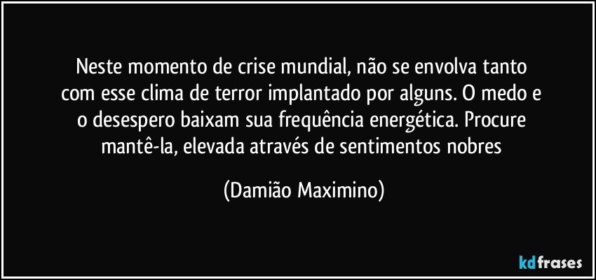 Neste momento de crise mundial, não se envolva tanto 
com esse clima de terror implantado por alguns. O medo e 
o desespero baixam sua frequência energética. Procure 
mantê-la, elevada através de sentimentos nobres (Damião Maximino)