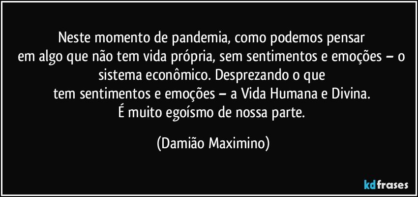 Neste momento de pandemia, como podemos pensar 
em algo que não tem vida própria, sem sentimentos e emoções – o sistema econômico. Desprezando o que 
tem sentimentos e emoções – a Vida Humana e Divina. 
É muito egoísmo de nossa parte. (Damião Maximino)