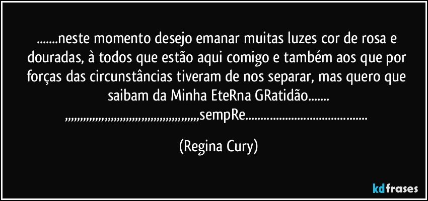 ...neste momento desejo emanar muitas luzes cor de rosa e douradas,  à todos que estão aqui comigo e também aos que por forças das circunstâncias tiveram  de nos separar, mas quero que saibam da Minha EteRna GRatidão...
,,,,,,,,,,,,,,,,,,,,,,,,,,,,,,,,,,,,,,,,,,,,sempRe... (Regina Cury)