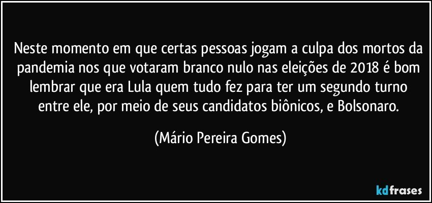 Neste momento em que certas pessoas jogam a culpa dos mortos da pandemia nos que votaram branco/nulo nas eleições de 2018 é bom lembrar que era Lula quem tudo fez para ter um segundo turno entre ele, por meio de seus candidatos biônicos, e Bolsonaro. (Mário Pereira Gomes)