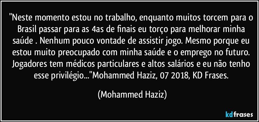 "Neste momento estou no trabalho, enquanto muitos torcem para o Brasil passar para as 4as de finais eu torço para melhorar minha saúde . Nenhum  pouco vontade de assistir jogo. Mesmo porque eu estou muito preocupado com minha saúde e o emprego no futuro. Jogadores tem médicos particulares e altos salários e eu não tenho esse privilégio..."Mohammed Haziz, 07/2018, KD Frases. (Mohammed Haziz)