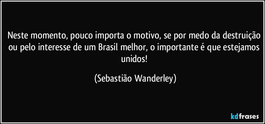 Neste momento, pouco importa o motivo, se por medo da destruição ou pelo interesse de um Brasil melhor, o importante é que estejamos unidos! (Sebastião Wanderley)