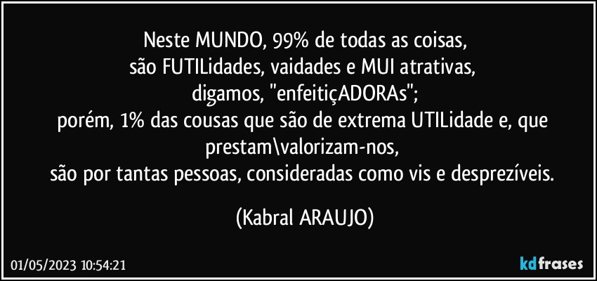 Neste MUNDO, 99% de todas as coisas,
são FUTILidades, vaidades e MUI atrativas, 
digamos, "enfeitiçADORAs";
porém, 1% das cousas que são de extrema UTILidade e, que prestam\valorizam-nos, 
são por tantas pessoas, consideradas como vis e desprezíveis. (KABRAL ARAUJO)