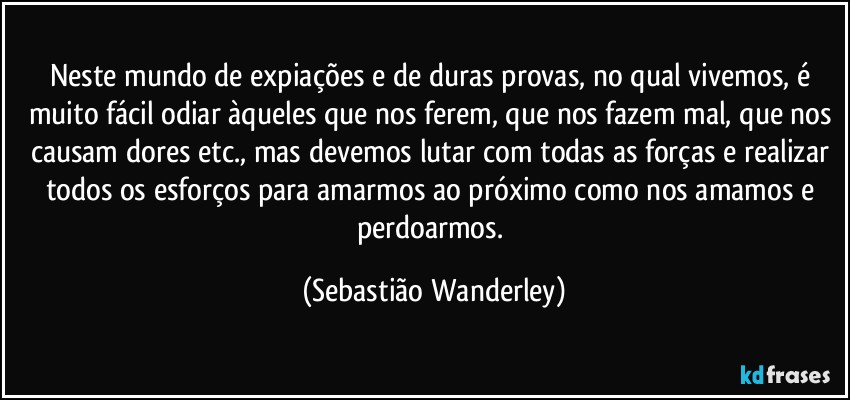 Neste mundo de expiações e de duras provas, no qual vivemos, é muito fácil odiar àqueles que nos ferem, que nos fazem mal, que nos causam dores etc., mas devemos lutar com todas as forças e realizar todos os esforços para amarmos ao próximo como nos amamos e perdoarmos. (Sebastião Wanderley)