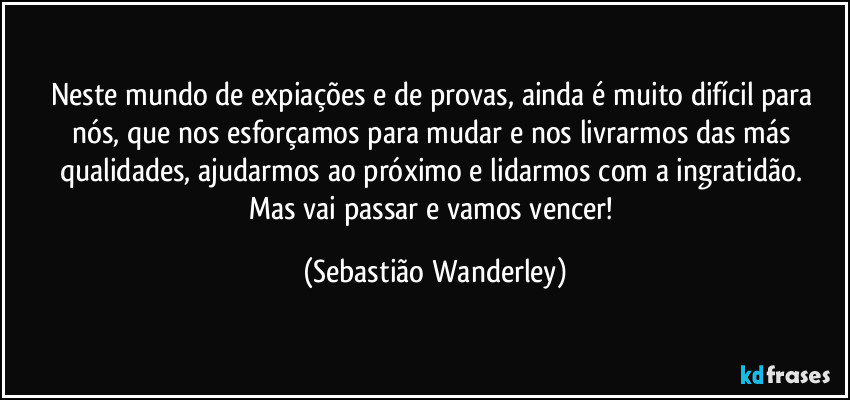 Neste mundo de expiações e de provas, ainda é muito difícil para nós, que nos esforçamos para mudar e nos livrarmos das más qualidades, ajudarmos ao próximo e lidarmos com a ingratidão. 
Mas vai passar e vamos vencer! (Sebastião Wanderley)