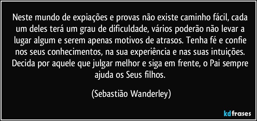 Neste mundo de expiações e provas não existe caminho fácil, cada um deles terá um grau de dificuldade, vários poderão não levar a lugar algum e serem apenas motivos de atrasos. Tenha fé e confie nos seus conhecimentos, na sua experiência e nas suas intuições. Decida por aquele que julgar melhor e siga em frente, o Pai sempre ajuda os Seus filhos. (Sebastião Wanderley)