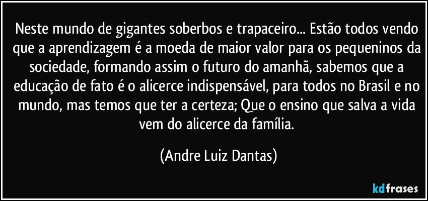 Neste mundo de gigantes soberbos e trapaceiro... Estão todos vendo que a aprendizagem é a moeda de maior valor para os pequeninos da sociedade, formando assim o futuro do amanhã, sabemos que a educação de fato é o alicerce indispensável, para todos no Brasil e no mundo, mas temos que ter a certeza; Que o ensino que salva a vida vem do alicerce da família. (Andre Luiz Dantas)