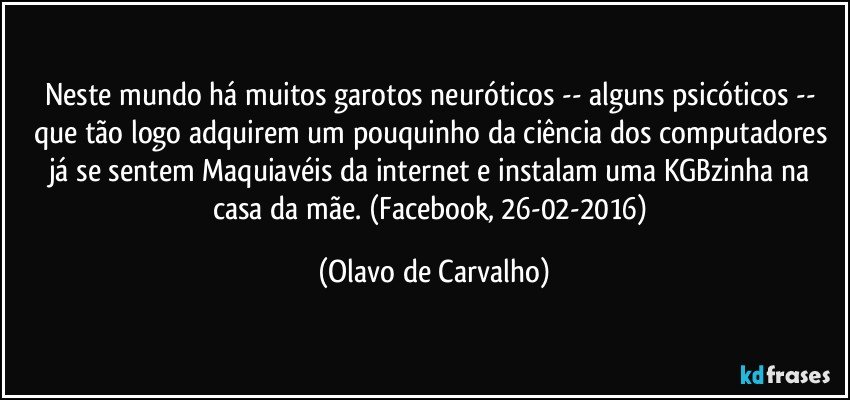 Neste mundo há muitos garotos neuróticos -- alguns psicóticos -- que tão logo adquirem um pouquinho da ciência dos computadores já se sentem Maquiavéis da internet e instalam uma KGBzinha na casa da mãe. (Facebook, 26-02-2016) (Olavo de Carvalho)