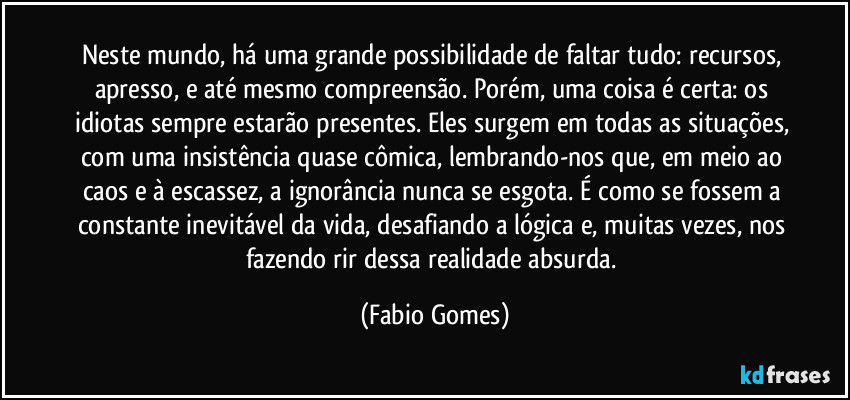 Neste mundo, há uma grande possibilidade de faltar tudo: recursos, apresso, e até mesmo compreensão. Porém, uma coisa é certa: os idiotas sempre estarão presentes. Eles surgem em todas as situações, com uma insistência quase cômica, lembrando-nos que, em meio ao caos e à escassez, a ignorância nunca se esgota. É como se fossem a constante inevitável da vida, desafiando a lógica e, muitas vezes, nos fazendo rir dessa realidade absurda. (Fabio Gomes)