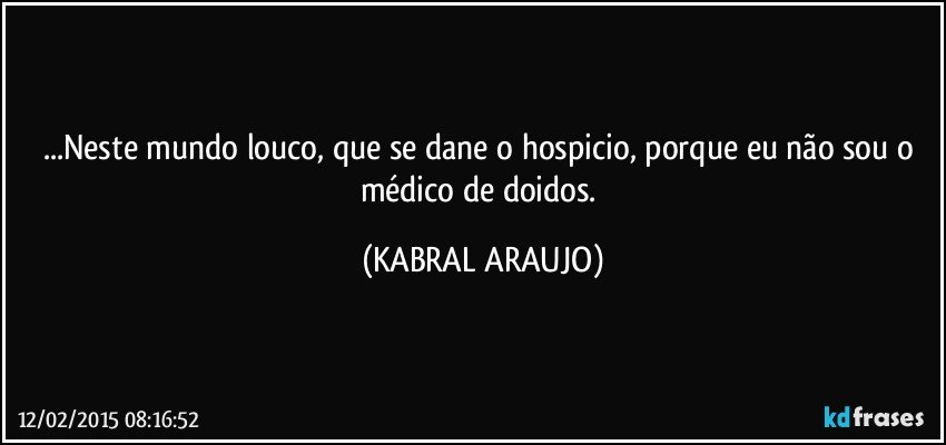 ...Neste mundo louco, que se dane o hospicio, porque eu não sou o médico de doidos. (KABRAL ARAUJO)