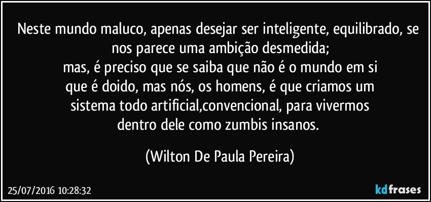 Neste mundo maluco, apenas desejar ser inteligente, equilibrado, se nos parece uma ambição desmedida;
mas, é preciso que se saiba que não é o mundo em si
que é doido, mas nós, os homens, é que criamos um
sistema todo artificial,convencional, para vivermos
dentro dele como zumbis insanos. (Wilton De Paula Pereira)