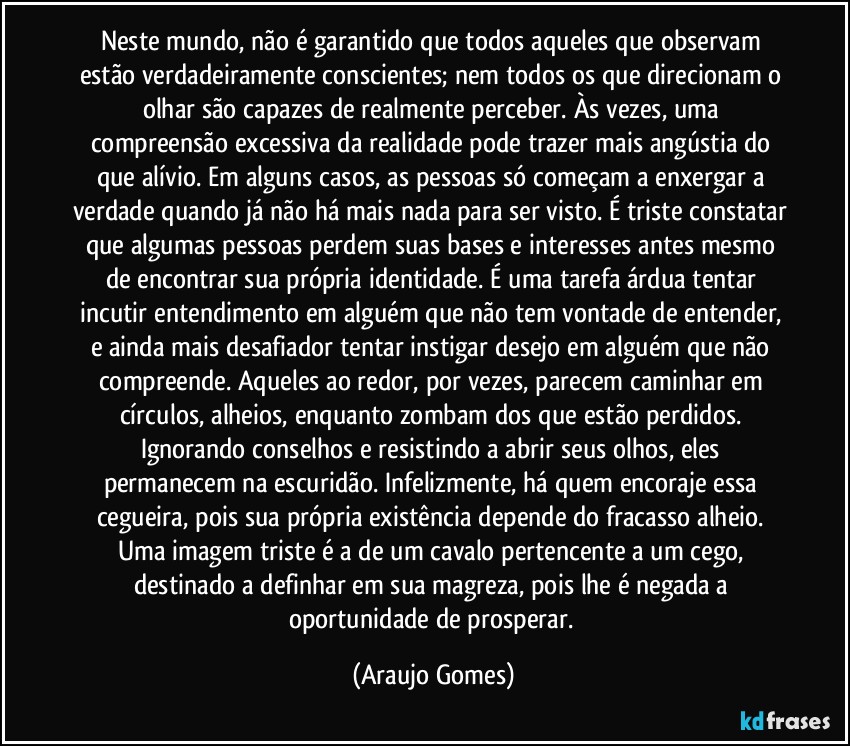Neste mundo, não é garantido que todos aqueles que observam estão verdadeiramente conscientes; nem todos os que direcionam o olhar são capazes de realmente perceber. Às vezes, uma compreensão excessiva da realidade pode trazer mais angústia do que alívio. Em alguns casos, as pessoas só começam a enxergar a verdade quando já não há mais nada para ser visto. É triste constatar que algumas pessoas perdem suas bases e interesses antes mesmo de encontrar sua própria identidade. É uma tarefa árdua tentar incutir entendimento em alguém que não tem vontade de entender, e ainda mais desafiador tentar instigar desejo em alguém que não compreende. Aqueles ao redor, por vezes, parecem caminhar em círculos, alheios, enquanto zombam dos que estão perdidos. Ignorando conselhos e resistindo a abrir seus olhos, eles permanecem na escuridão. Infelizmente, há quem encoraje essa cegueira, pois sua própria existência depende do fracasso alheio. Uma imagem triste é a de um cavalo pertencente a um cego, destinado a definhar em sua magreza, pois lhe é negada a oportunidade de prosperar. (Araujo Gomes)