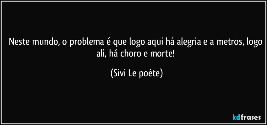 Neste mundo, o problema é que logo aqui há alegria e a metros, logo ali, há choro e morte! (Sivi Le poète)