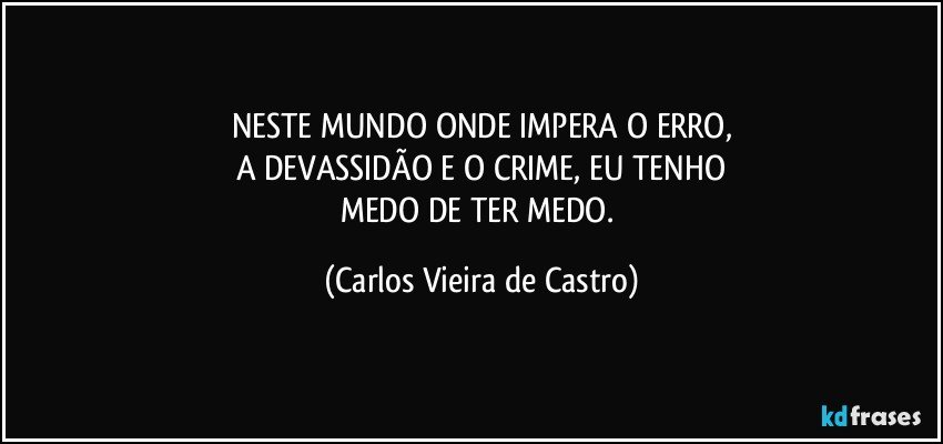 NESTE MUNDO ONDE IMPERA O ERRO,
A DEVASSIDÃO E O CRIME, EU TENHO
MEDO DE TER MEDO. (Carlos Vieira de Castro)