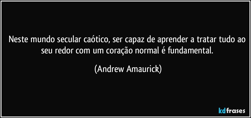 Neste mundo secular caótico, ser capaz de aprender a tratar tudo ao seu redor com um coração normal é fundamental. (Andrew Amaurick)