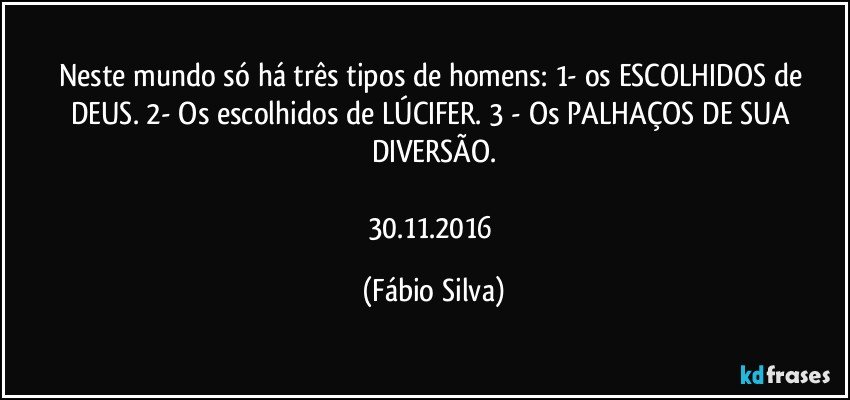 Neste mundo só há três tipos de homens: 1- os ESCOLHIDOS de DEUS. 2- Os escolhidos de LÚCIFER. 3 - Os PALHAÇOS DE SUA DIVERSÃO.

30.11.2016 (Fábio Silva)