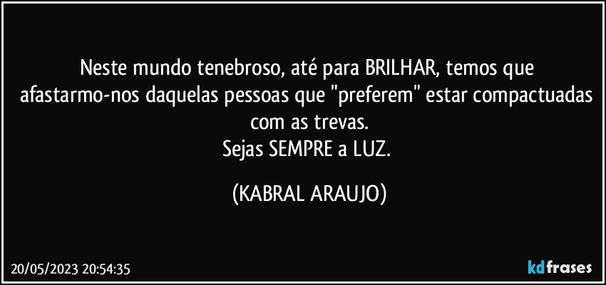 Neste mundo tenebroso, até para BRILHAR, temos que afastarmo-nos daquelas pessoas que "preferem" estar compactuadas com as trevas.
Sejas SEMPRE a LUZ. (KABRAL ARAUJO)