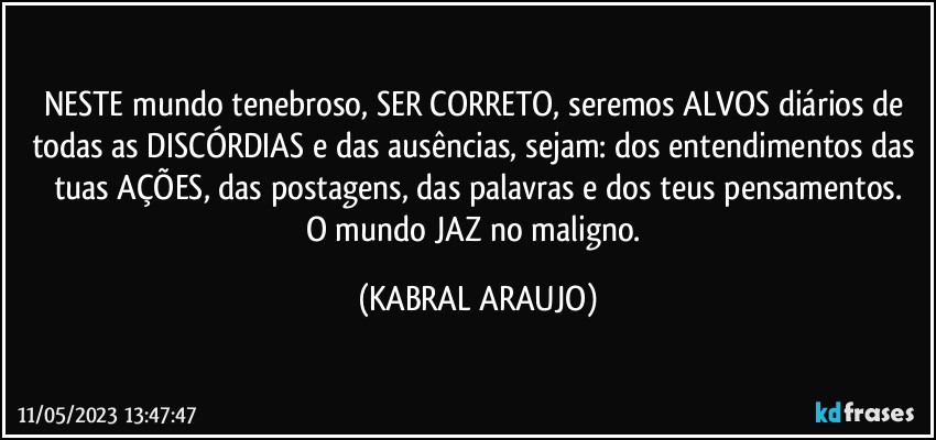 NESTE mundo tenebroso, SER CORRETO, seremos ALVOS diários de todas as DISCÓRDIAS e das ausências, sejam: dos entendimentos das tuas AÇÕES, das postagens, das palavras e dos teus pensamentos.
O mundo JAZ no maligno. (KABRAL ARAUJO)