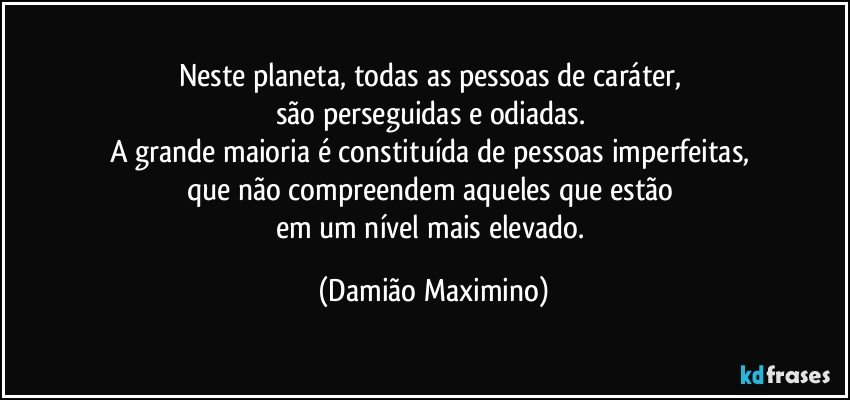 Neste planeta, todas as pessoas de caráter, 
são perseguidas e odiadas. 
A grande maioria é constituída de pessoas imperfeitas, 
que não compreendem aqueles que estão 
em um nível mais elevado. (Damião Maximino)