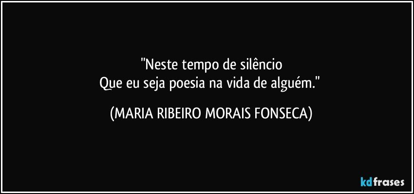 "Neste tempo de silêncio
Que eu seja poesia na vida de alguém." (MARIA RIBEIRO MORAIS FONSECA)