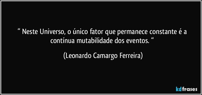 “ Neste Universo, o único fator que permanece constante é a contínua mutabilidade dos eventos. “ (Leonardo Camargo Ferreira)