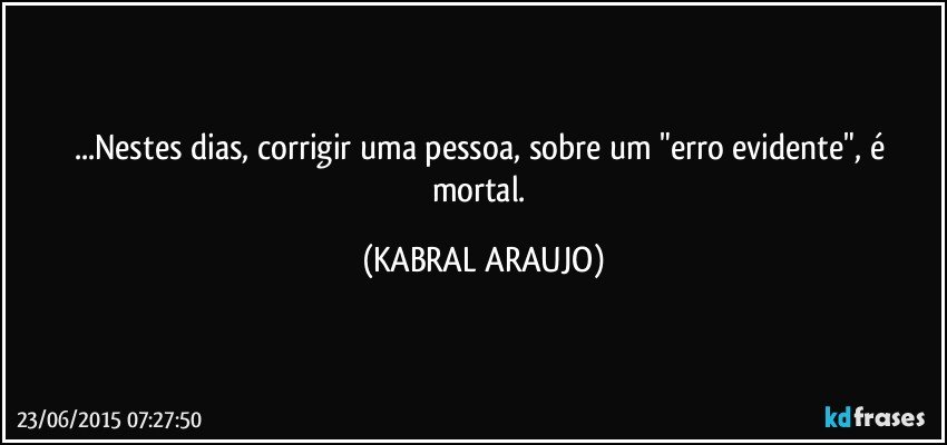 ...Nestes dias, corrigir uma pessoa, sobre um "erro evidente", é mortal. (KABRAL ARAUJO)