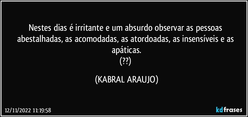 Nestes dias é irritante e um absurdo observar as pessoas abestalhadas, as acomodadas, as atordoadas, as insensíveis e as apáticas.
(??) (KABRAL ARAUJO)