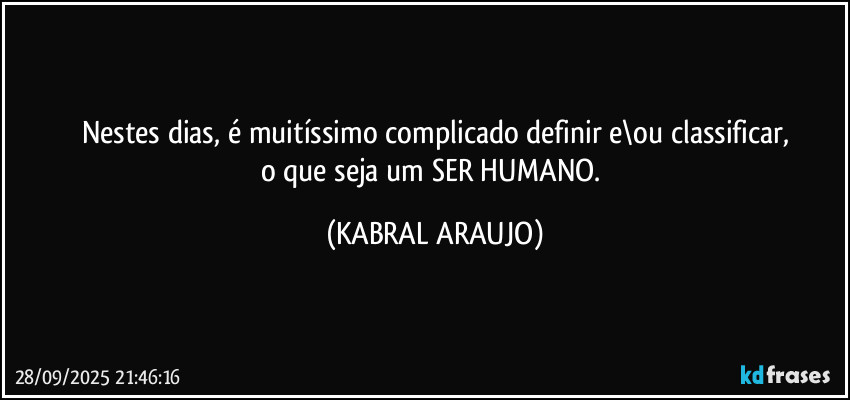 Nestes dias, é muitíssimo complicado definir e\ou classificar,
o que seja um SER HUMANO. (KABRAL ARAUJO)